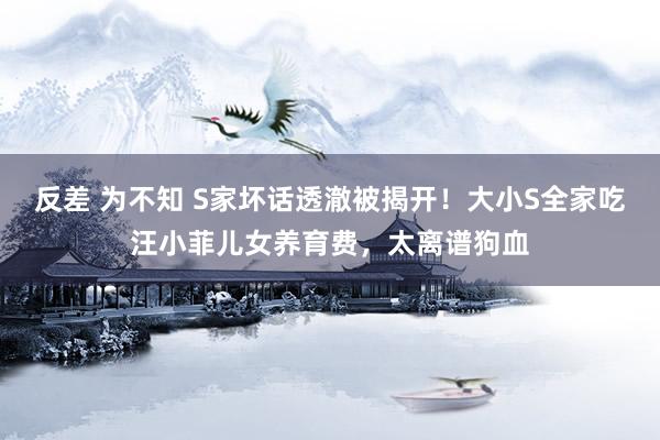 反差 为不知 S家坏话透澈被揭开！大小S全家吃汪小菲儿女养育费，太离谱狗血