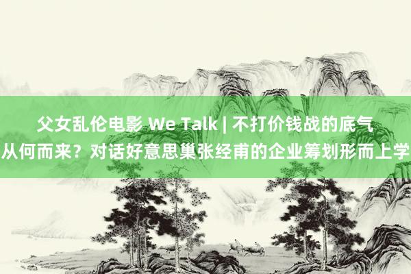 父女乱伦电影 We Talk | 不打价钱战的底气从何而来？对话好意思巢张经甫的企业筹划形而上学