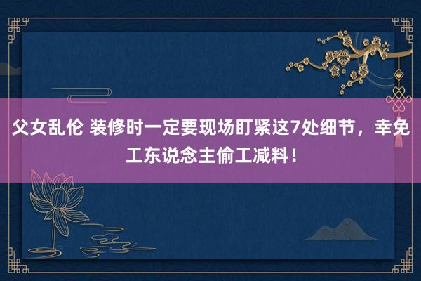 父女乱伦 装修时一定要现场盯紧这7处细节，幸免工东说念主偷工减料！
