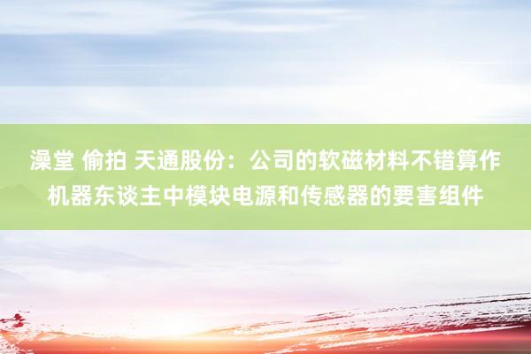澡堂 偷拍 天通股份：公司的软磁材料不错算作机器东谈主中模块电源和传感器的要害组件