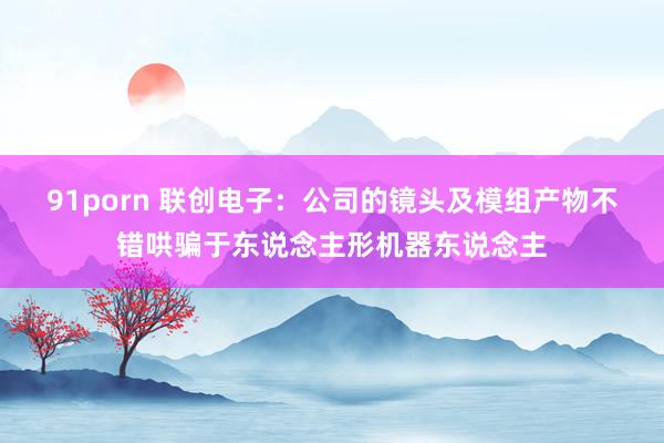 91porn 联创电子：公司的镜头及模组产物不错哄骗于东说念主形机器东说念主