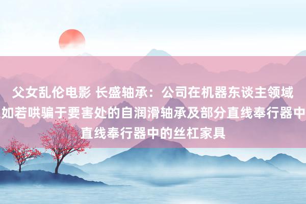父女乱伦电影 长盛轴承：公司在机器东谈主领域辩论标的主如若哄骗于要害处的自润滑轴承及部分直线奉行器中的丝杠家具