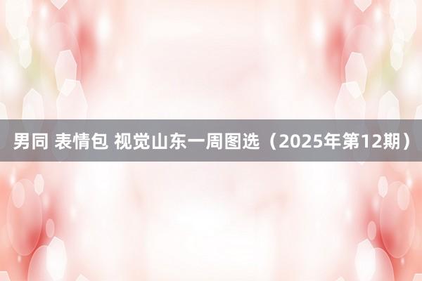 男同 表情包 视觉山东一周图选（2025年第12期）