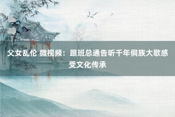 父女乱伦 微视频：跟班总通告听千年侗族大歌感受文化传承