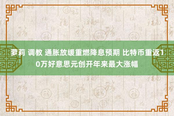 萝莉 调教 通胀放缓重燃降息预期 比特币重返10万好意思元创开年来最大涨幅