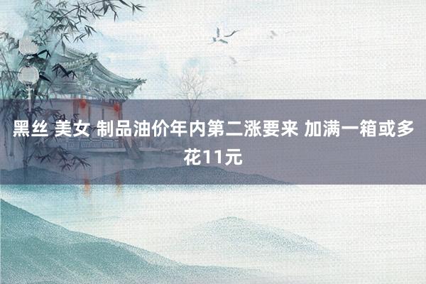 黑丝 美女 制品油价年内第二涨要来 加满一箱或多花11元