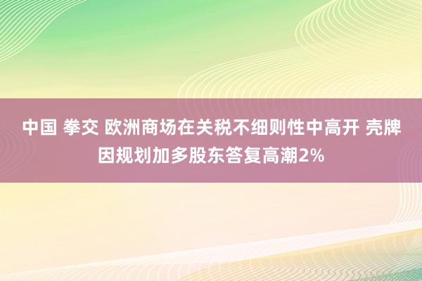 中国 拳交 欧洲商场在关税不细则性中高开 壳牌因规划加多股东答复高潮2%