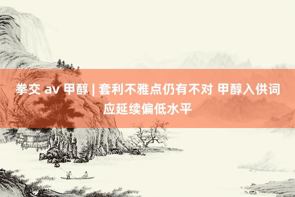 拳交 av 甲醇 | 套利不雅点仍有不对 甲醇入供词应延续偏低水平