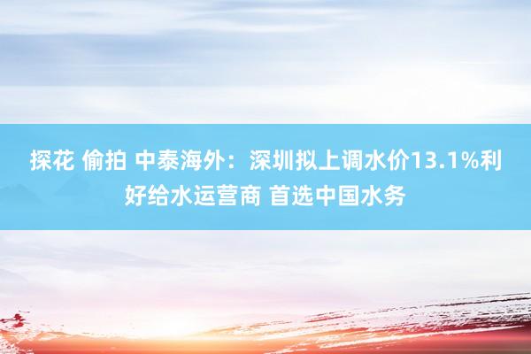 探花 偷拍 中泰海外：深圳拟上调水价13.1%利好给水运营商 首选中国水务