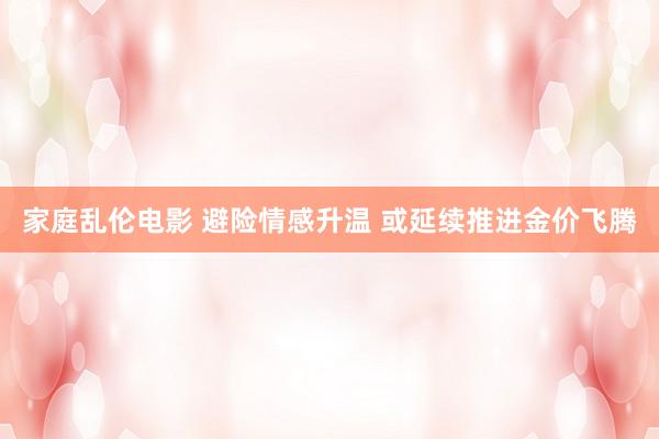 家庭乱伦电影 避险情感升温 或延续推进金价飞腾