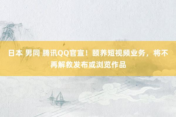 日本 男同 腾讯QQ官宣！颐养短视频业务，将不再解救发布或浏览作品