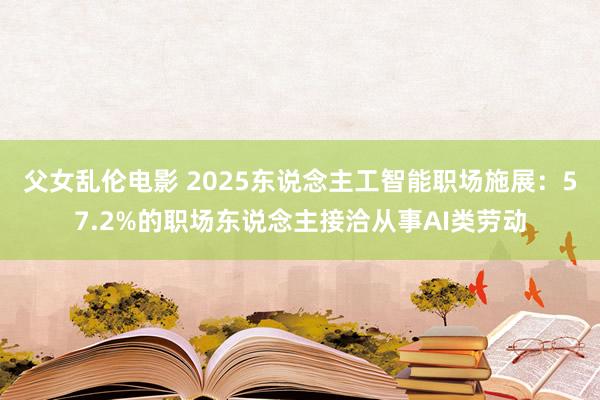 父女乱伦电影 2025东说念主工智能职场施展：57.2%的职场东说念主接洽从事AI类劳动