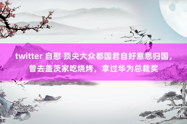 twitter 自慰 顶尖大众都国君自好意思归国，曾去盖茨家吃烧烤，拿过华为总裁奖