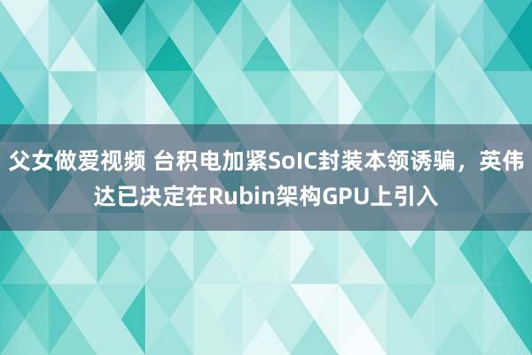 父女做爱视频 台积电加紧SoIC封装本领诱骗，英伟达已决定在Rubin架构GPU上引入