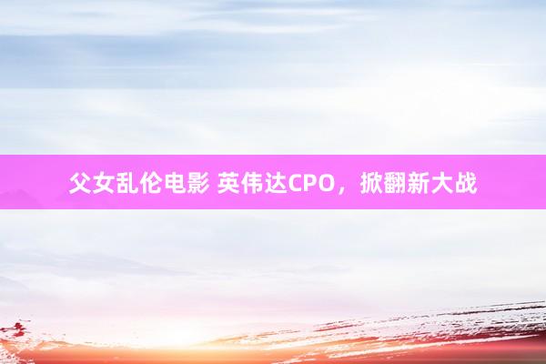 父女乱伦电影 英伟达CPO，掀翻新大战