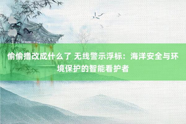 偷偷撸改成什么了 无线警示浮标：海洋安全与环境保护的智能看护者