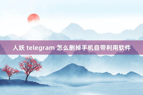 人妖 telegram 怎么删掉手机自带利用软件