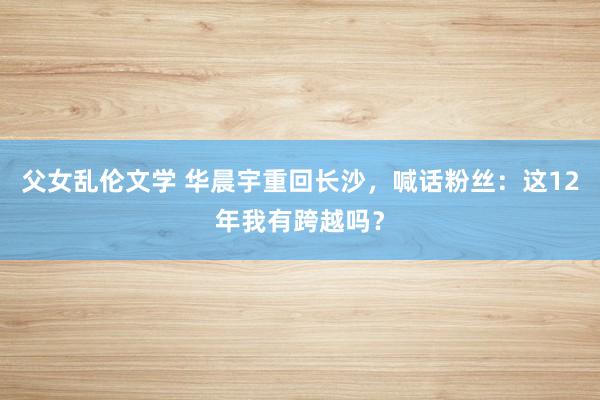 父女乱伦文学 华晨宇重回长沙，喊话粉丝：这12年我有跨越吗？