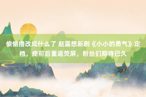偷偷撸改成什么了 赵露想新剧《小小的勇气》定档，痊可后重返荧屏，粉丝们期待已久