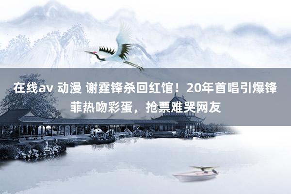 在线av 动漫 谢霆锋杀回红馆！20年首唱引爆锋菲热吻彩蛋，抢票难哭网友