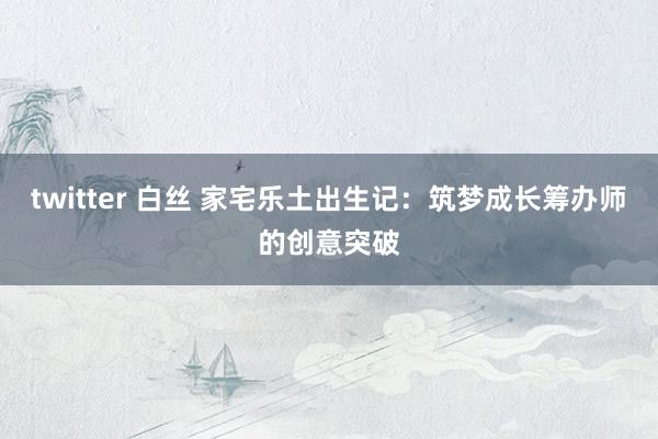 twitter 白丝 家宅乐土出生记：筑梦成长筹办师的创意突破