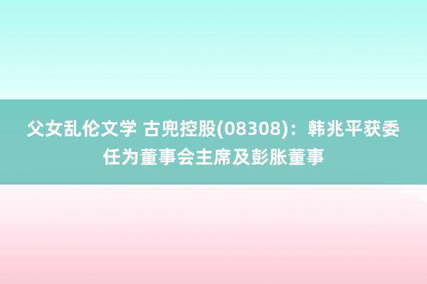 父女乱伦文学 古兜控股(08308)：韩兆平获委任为董事会主席及彭胀董事