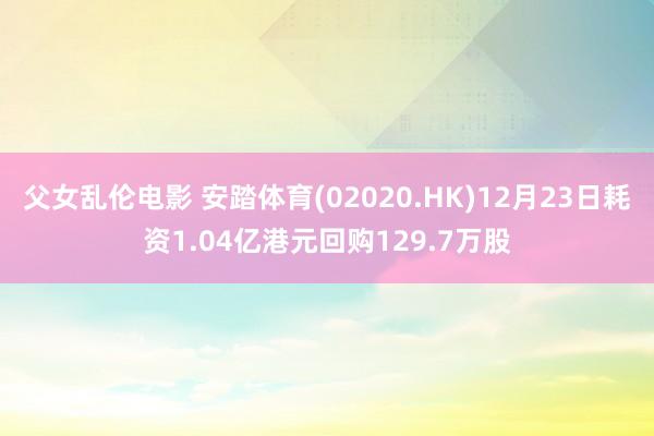父女乱伦电影 安踏体育(02020.HK)12月23日耗资1.04亿港元回购129.7万股
