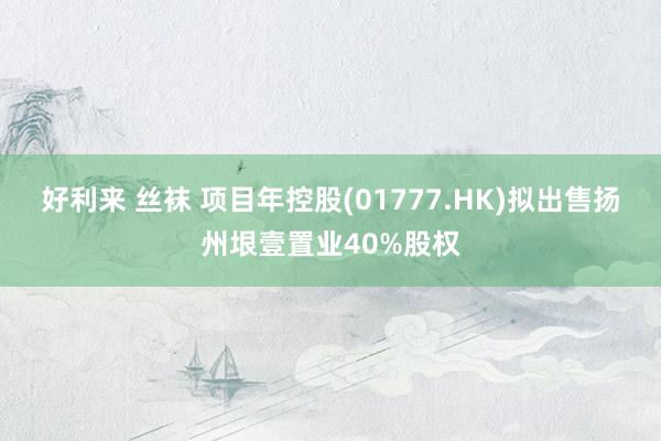 好利来 丝袜 项目年控股(01777.HK)拟出售扬州垠壹置业40%股权