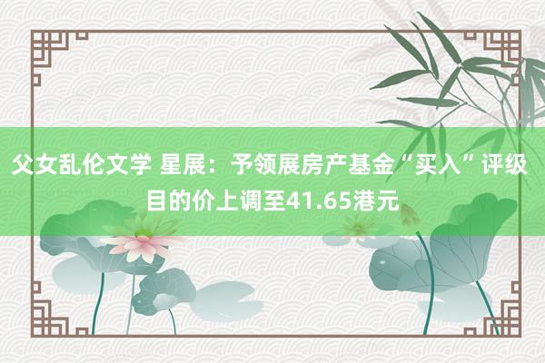 父女乱伦文学 星展：予领展房产基金“买入”评级 目的价上调至41.65港元