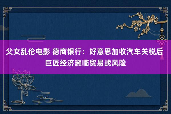 父女乱伦电影 德商银行：好意思加收汽车关税后 巨匠经济濒临贸易战风险
