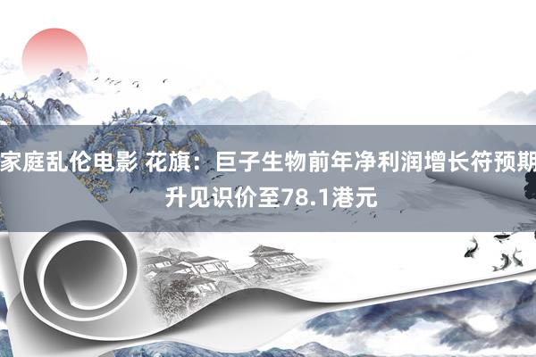 家庭乱伦电影 花旗：巨子生物前年净利润增长符预期 升见识价至78.1港元