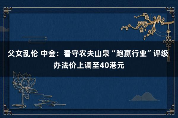父女乱伦 中金：看守农夫山泉“跑赢行业”评级 办法价上调至40港元