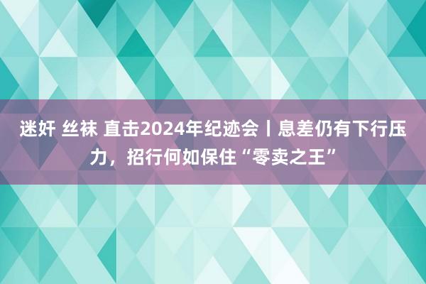 迷奸 丝袜 直击2024年纪迹会丨息差仍有下行压力，招行何如保住“零卖之王”