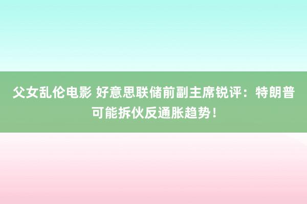 父女乱伦电影 好意思联储前副主席锐评：特朗普可能拆伙反通胀趋势！