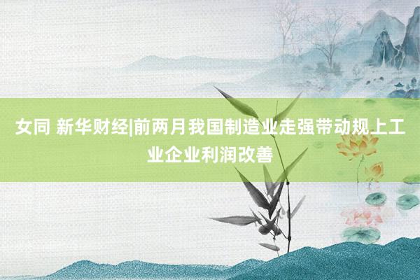 女同 新华财经|前两月我国制造业走强带动规上工业企业利润改善
