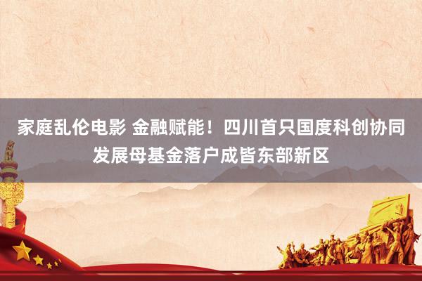 家庭乱伦电影 金融赋能！四川首只国度科创协同发展母基金落户成皆东部新区