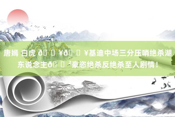 唐嫣 白虎 💥💥基迪中场三分压哨绝杀湖东说念主😲豪恣绝杀反绝杀至人剧情！