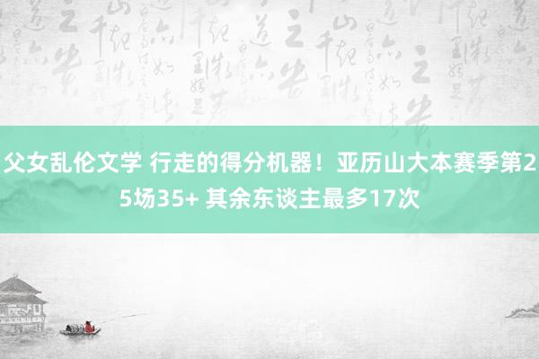 父女乱伦文学 行走的得分机器！亚历山大本赛季第25场35+ 其余东谈主最多17次