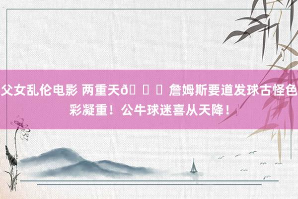 父女乱伦电影 两重天🙈詹姆斯要道发球古怪色彩凝重！公牛球迷喜从天降！
