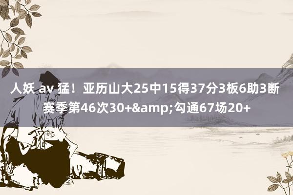 人妖 av 猛！亚历山大25中15得37分3板6助3断 赛季第46次30+&勾通67场20+