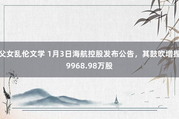 父女乱伦文学 1月3日海航控股发布公告，其鼓吹增捏9968.98万股