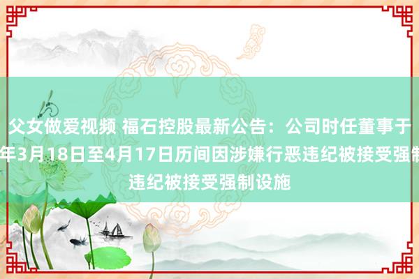 父女做爱视频 福石控股最新公告：公司时任董事于2024年3月18日至4月17日历间因涉嫌行恶违纪被接受强制设施