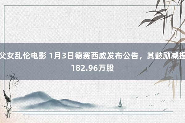 父女乱伦电影 1月3日德赛西威发布公告，其鼓励减捏182.96万股