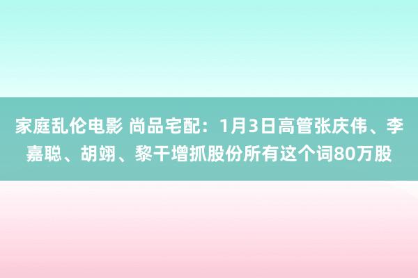 家庭乱伦电影 尚品宅配：1月3日高管张庆伟、李嘉聪、胡翊、黎干增抓股份所有这个词80万股