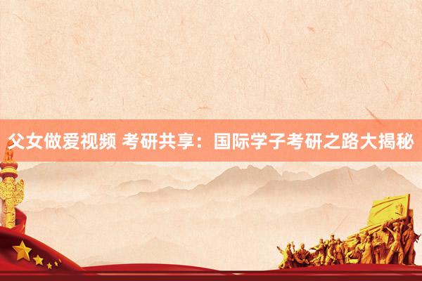 父女做爱视频 考研共享：国际学子考研之路大揭秘
