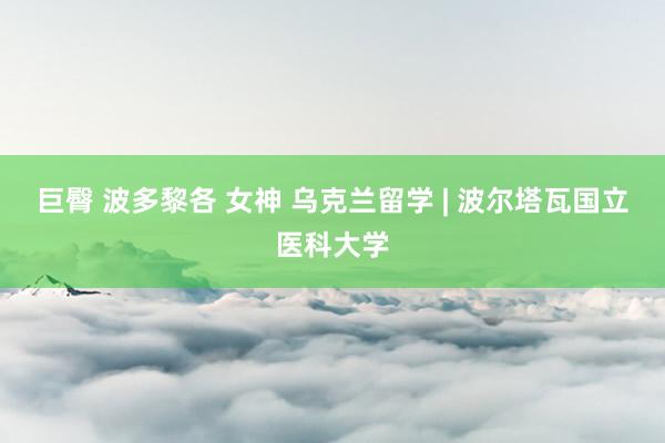 巨臀 波多黎各 女神 乌克兰留学 | 波尔塔瓦国立医科大学