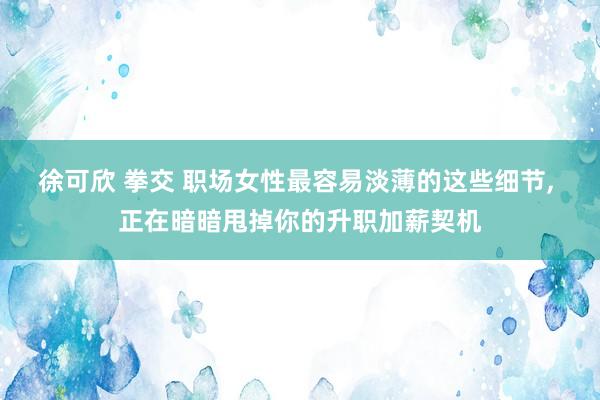徐可欣 拳交 职场女性最容易淡薄的这些细节， 正在暗暗甩掉你的升职加薪契机