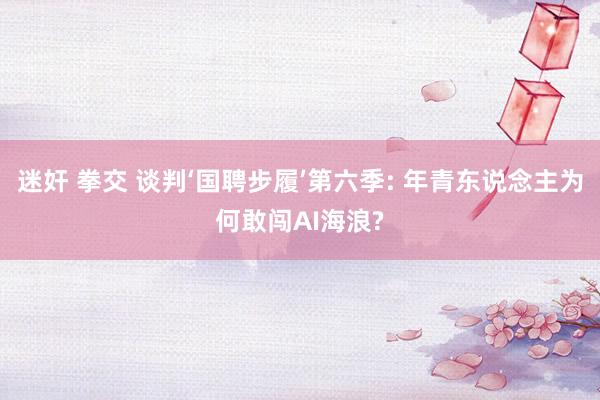 迷奸 拳交 谈判‘国聘步履’第六季: 年青东说念主为何敢闯AI海浪?