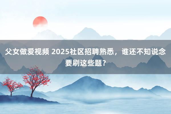 父女做爱视频 2025社区招聘熟悉，谁还不知说念要刷这些题？