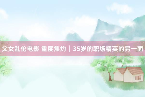 父女乱伦电影 重度焦灼│35岁的职场精英的另一面